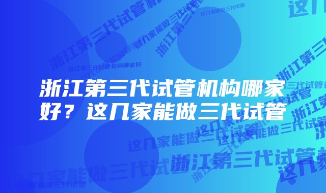 浙江第三代试管机构哪家好？这几家能做三代试管