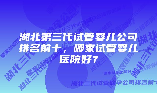 湖北第三代试管婴儿公司排名前十，哪家试管婴儿医院好？