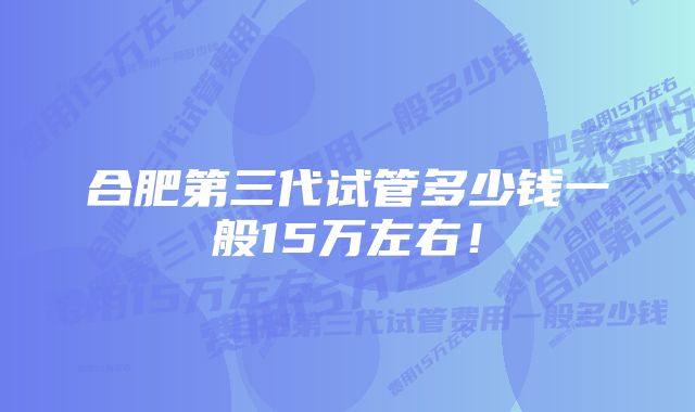 合肥第三代试管多少钱一般15万左右！