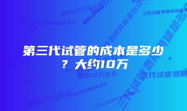 第三代试管的成本是多少？大约10万