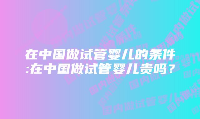 在中国做试管婴儿的条件:在中国做试管婴儿贵吗？