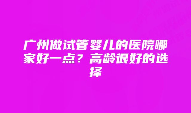 广州做试管婴儿的医院哪家好一点？高龄很好的选择