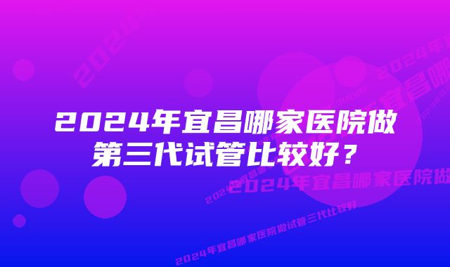 2024年宜昌哪家医院做第三代试管比较好？