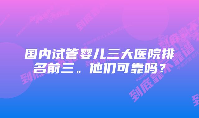 国内试管婴儿三大医院排名前三。他们可靠吗？