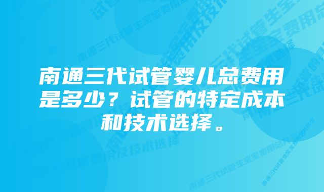 南通三代试管婴儿总费用是多少？试管的特定成本和技术选择。