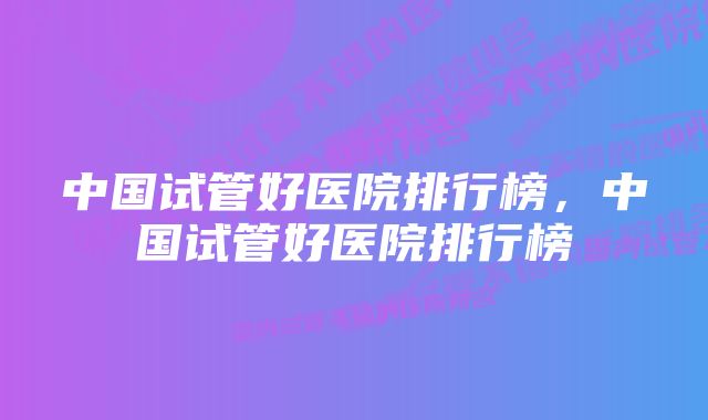 中国试管好医院排行榜，中国试管好医院排行榜