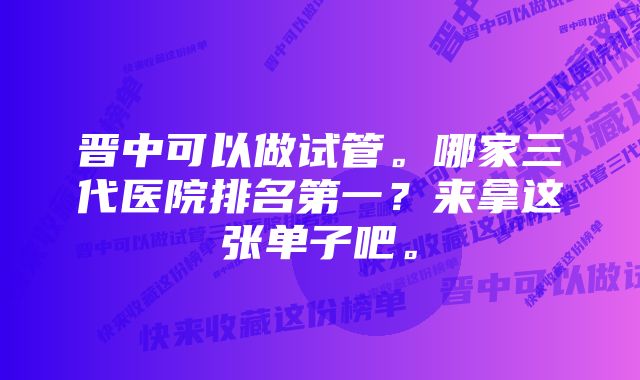 晋中可以做试管。哪家三代医院排名第一？来拿这张单子吧。