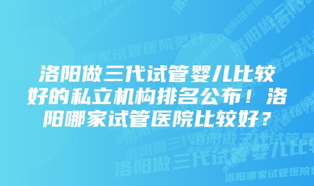 洛阳做三代试管婴儿比较好的私立机构排名公布！洛阳哪家试管医院比较好？