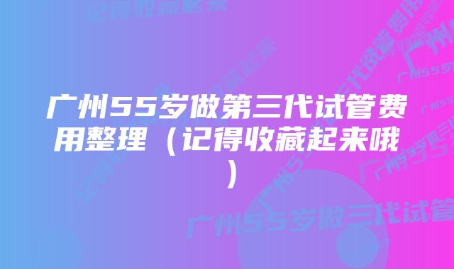 广州55岁做第三代试管费用整理（记得收藏起来哦）