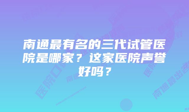 南通最有名的三代试管医院是哪家？这家医院声誉好吗？