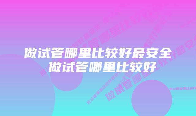 做试管哪里比较好最安全 做试管哪里比较好