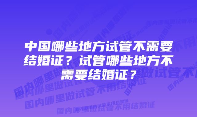 中国哪些地方试管不需要结婚证？试管哪些地方不需要结婚证？