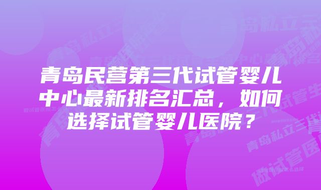 青岛民营第三代试管婴儿中心最新排名汇总，如何选择试管婴儿医院？