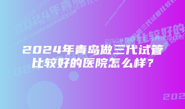 2024年青岛做三代试管比较好的医院怎么样？