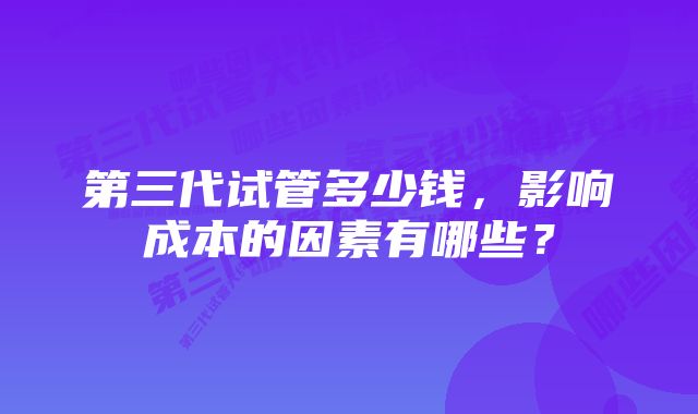 第三代试管多少钱，影响成本的因素有哪些？