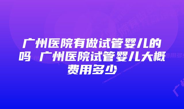 广州医院有做试管婴儿的吗 广州医院试管婴儿大概费用多少