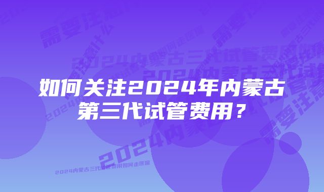 如何关注2024年内蒙古第三代试管费用？