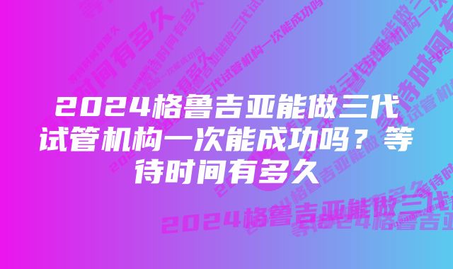 2024格鲁吉亚能做三代试管机构一次能成功吗？等待时间有多久