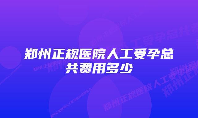 郑州正规医院人工受孕总共费用多少