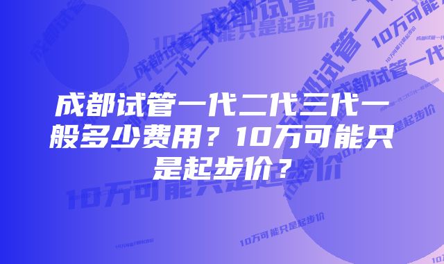 成都试管一代二代三代一般多少费用？10万可能只是起步价？