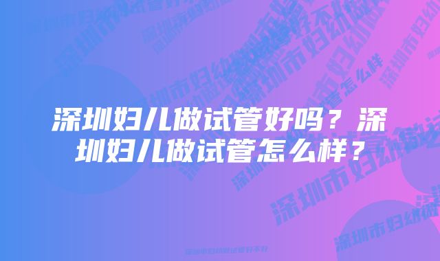 深圳妇儿做试管好吗？深圳妇儿做试管怎么样？