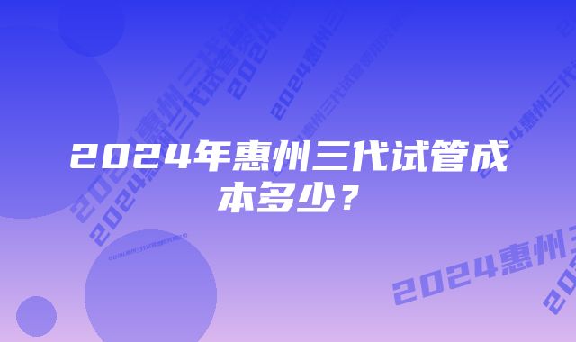 2024年惠州三代试管成本多少？