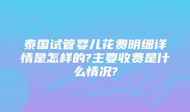 泰国试管婴儿花费明细详情是怎样的?主要收费是什么情况?