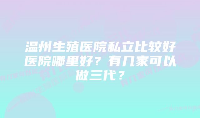 温州生殖医院私立比较好医院哪里好？有几家可以做三代？