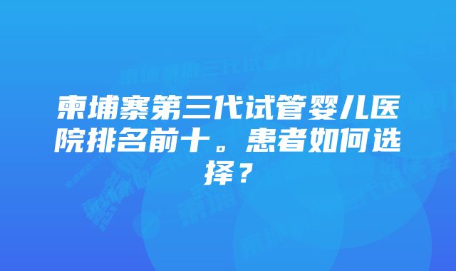 柬埔寨第三代试管婴儿医院排名前十。患者如何选择？