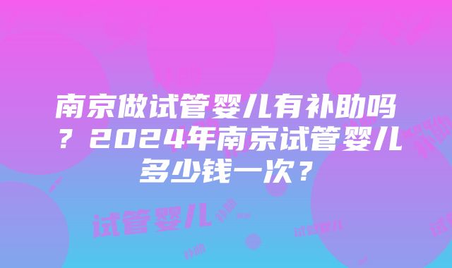 南京做试管婴儿有补助吗？2024年南京试管婴儿多少钱一次？