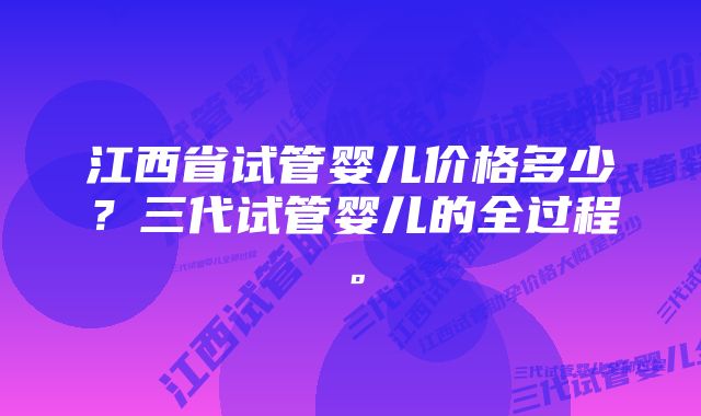 江西省试管婴儿价格多少？三代试管婴儿的全过程。