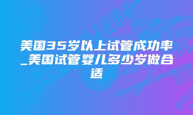 美国35岁以上试管成功率_美国试管婴儿多少岁做合适