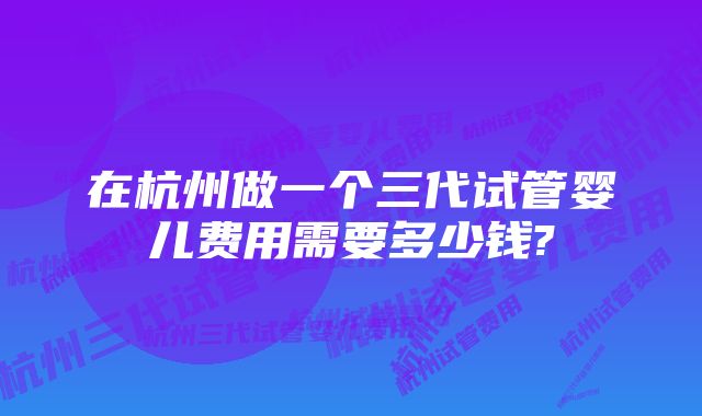 在杭州做一个三代试管婴儿费用需要多少钱?