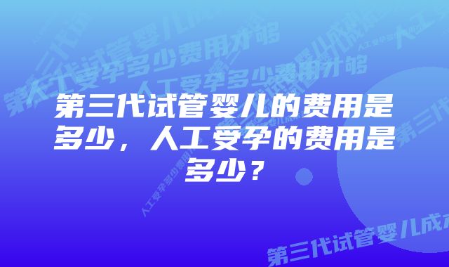 第三代试管婴儿的费用是多少，人工受孕的费用是多少？