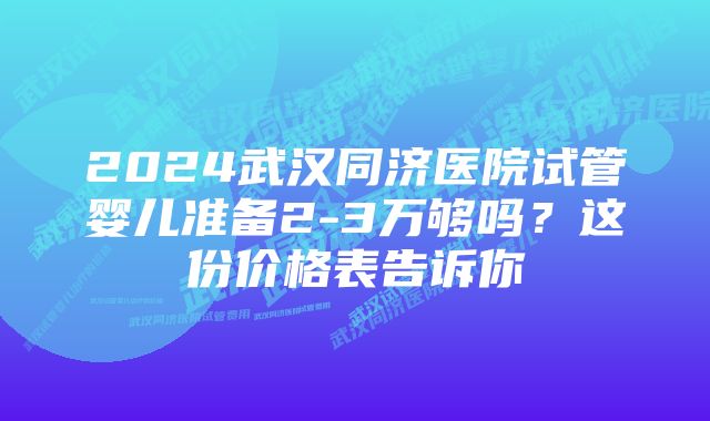 2024武汉同济医院试管婴儿准备2-3万够吗？这份价格表告诉你