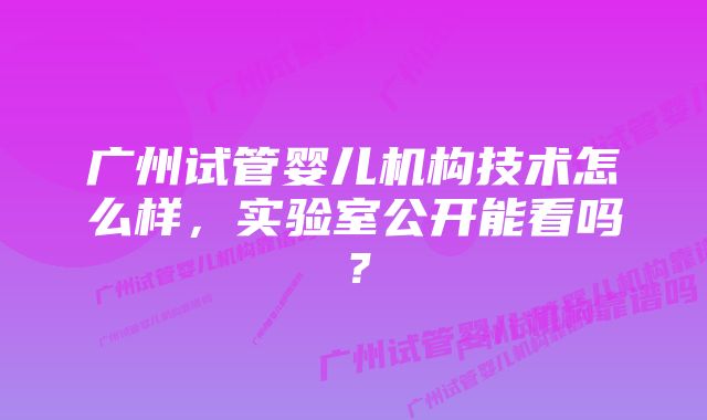 广州试管婴儿机构技术怎么样，实验室公开能看吗？