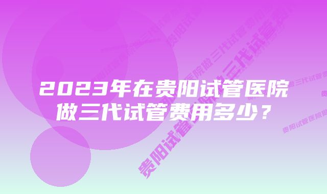 2023年在贵阳试管医院做三代试管费用多少？