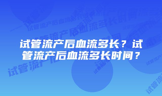 试管流产后血流多长？试管流产后血流多长时间？