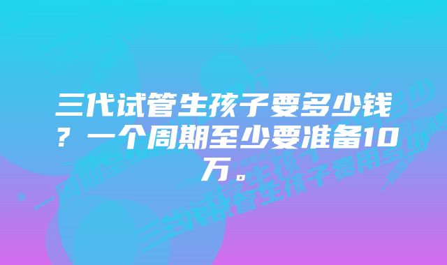 三代试管生孩子要多少钱？一个周期至少要准备10万。