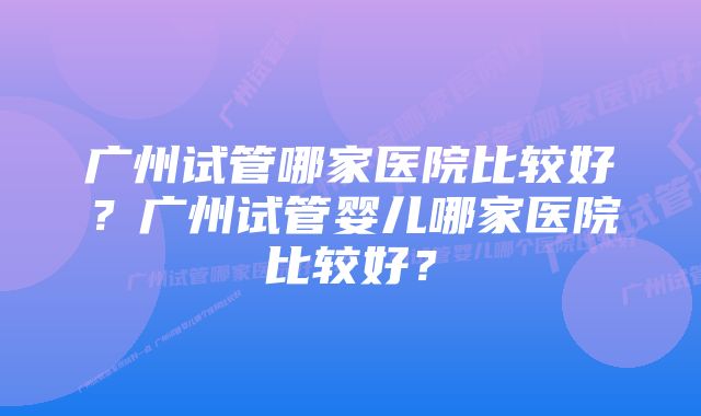 广州试管哪家医院比较好？广州试管婴儿哪家医院比较好？