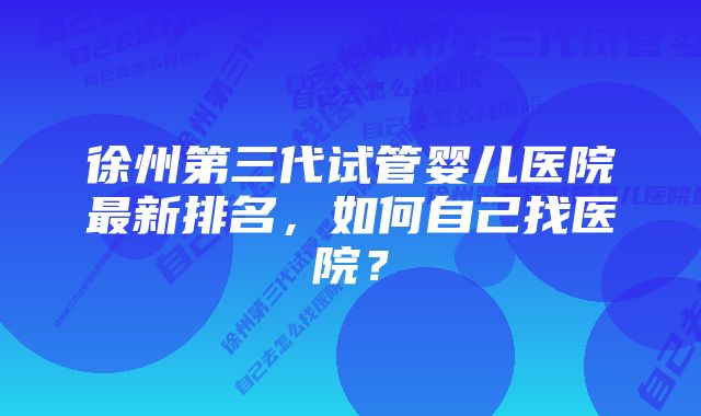 徐州第三代试管婴儿医院最新排名，如何自己找医院？