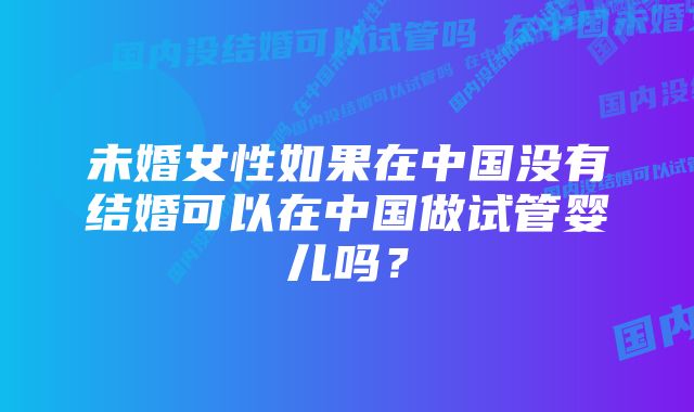 未婚女性如果在中国没有结婚可以在中国做试管婴儿吗？