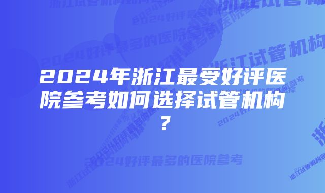 2024年浙江最受好评医院参考如何选择试管机构？