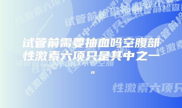 试管前需要抽血吗空腹部性激素六项只是其中之一。