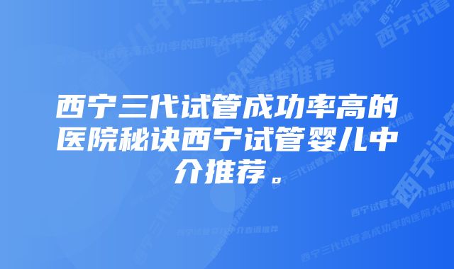 西宁三代试管成功率高的医院秘诀西宁试管婴儿中介推荐。