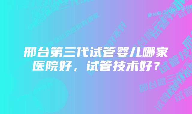 邢台第三代试管婴儿哪家医院好，试管技术好？