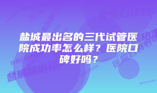 盐城最出名的三代试管医院成功率怎么样？医院口碑好吗？