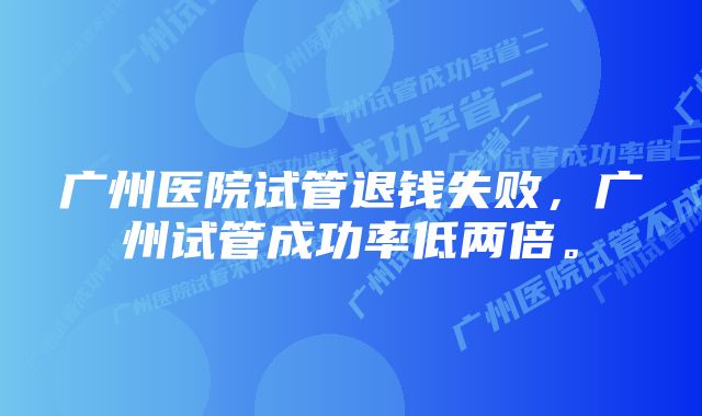 广州医院试管退钱失败，广州试管成功率低两倍。