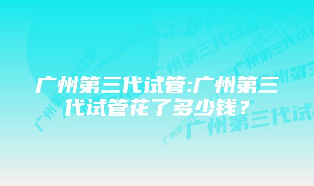 广州第三代试管:广州第三代试管花了多少钱？