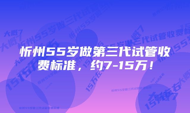 忻州55岁做第三代试管收费标准，约7-15万！